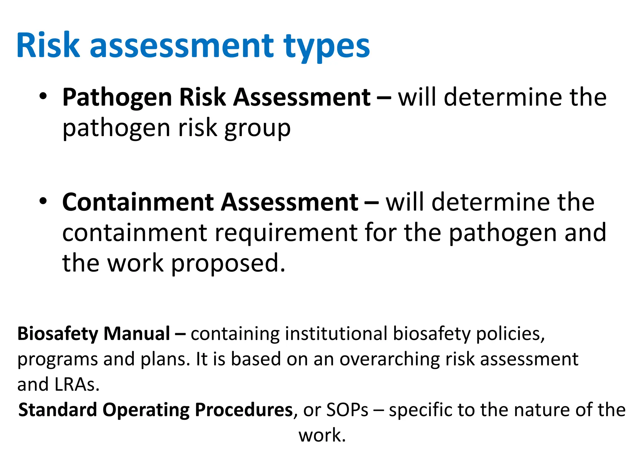 Risk assessment types
• Pathogen Risk Assessment – will determine the
pathogen risk group
• Containment Assessment – will determine the
containment requirement for the pathogen and
the work proposed.
Biosafety Manual – containing institutional biosafety policies,
programs and plans. It is based on an overarching risk assessment
and LRAs.
Standard Operating Procedures, or SOPs – specific to the nature of the
work.
 