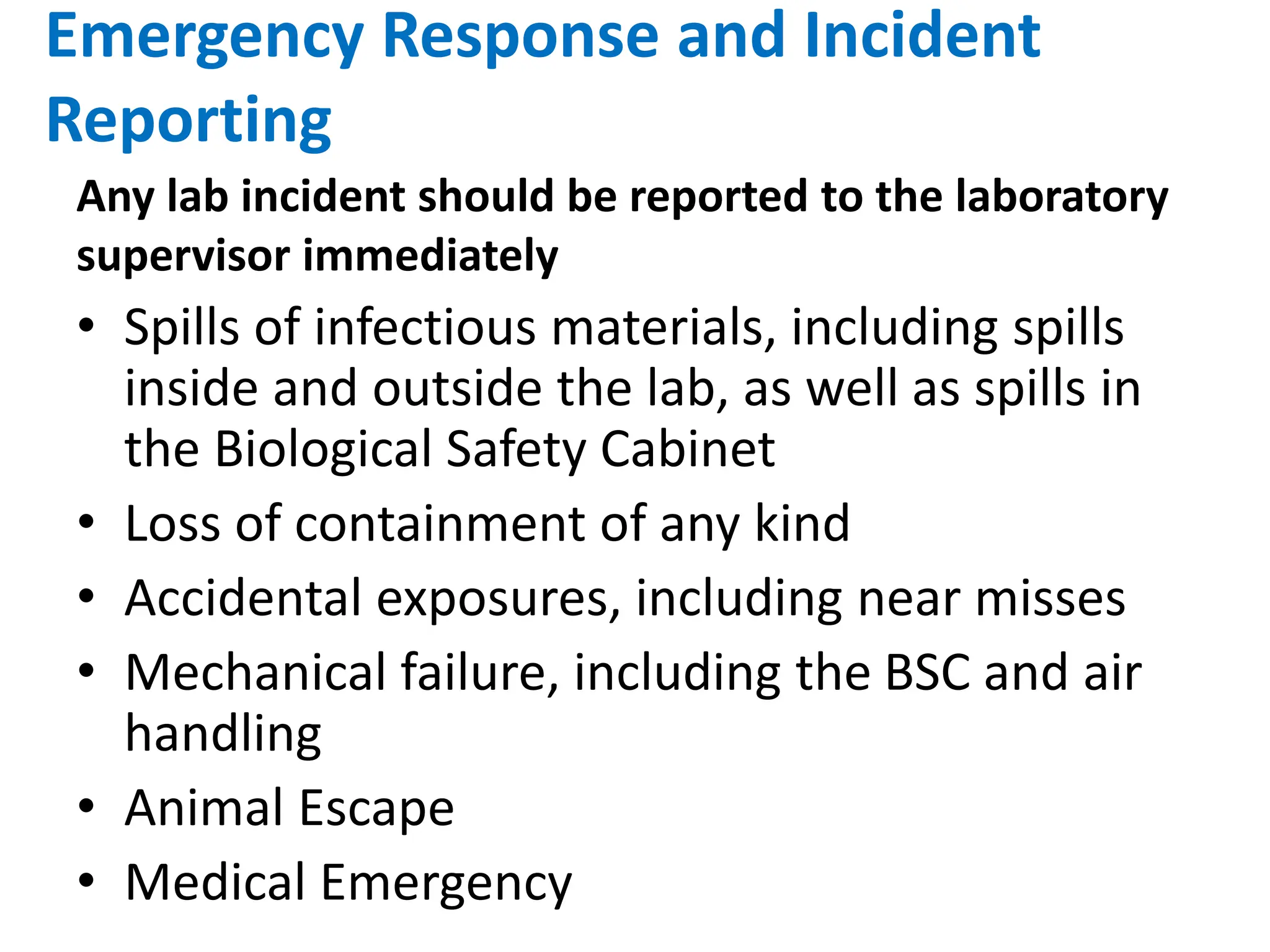 Emergency Response and Incident
Reporting
• Spills of infectious materials, including spills
inside and outside the lab, as well as spills in
the Biological Safety Cabinet
• Loss of containment of any kind
• Accidental exposures, including near misses
• Mechanical failure, including the BSC and air
handling
• Animal Escape
• Medical Emergency
Any lab incident should be reported to the laboratory
supervisor immediately
 