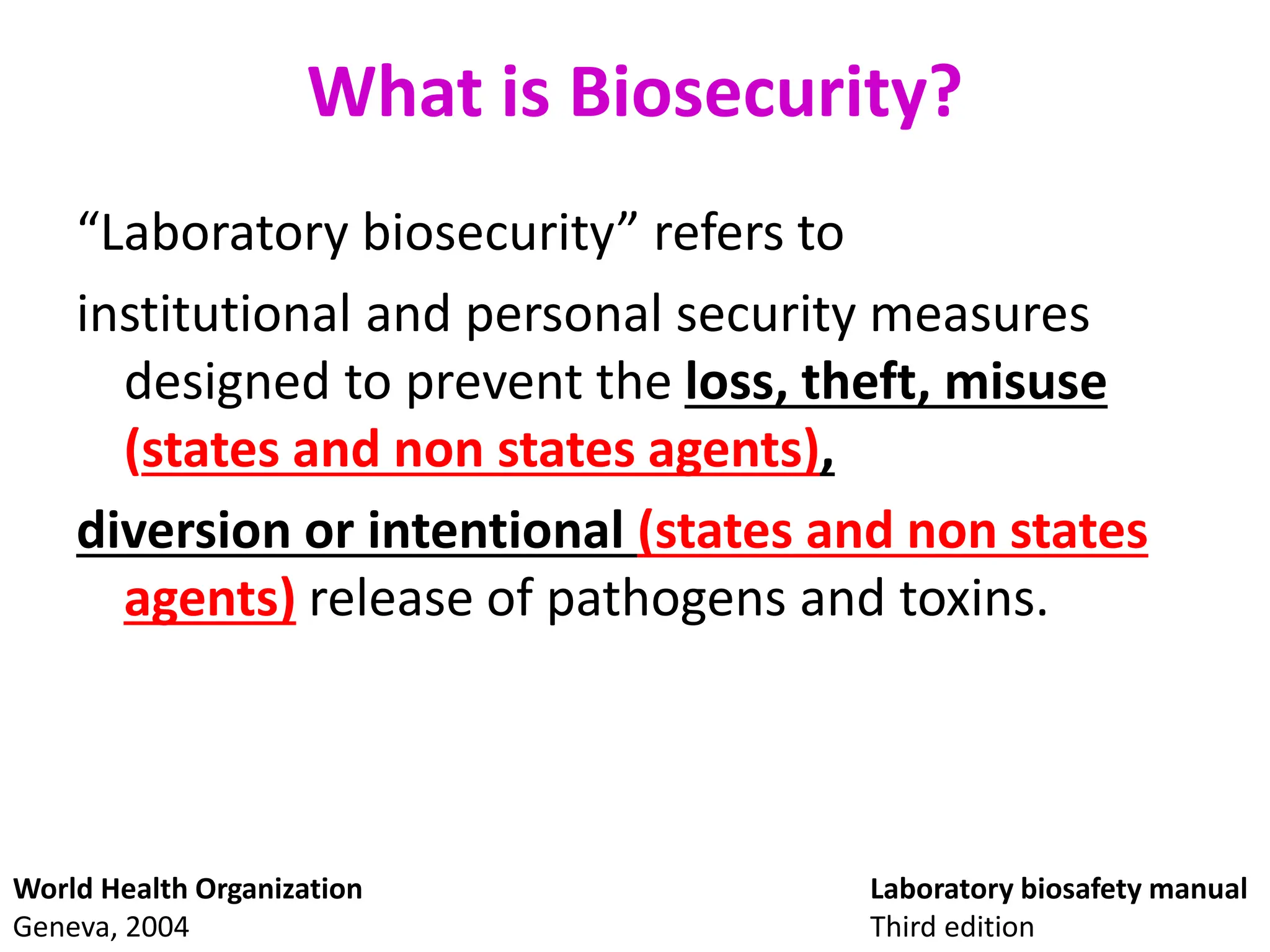 What is Biosecurity?
“Laboratory biosecurity” refers to
institutional and personal security measures
designed to prevent the loss, theft, misuse
(states and non states agents),
diversion or intentional (states and non states
agents) release of pathogens and toxins.
Laboratory biosafety manual
Third edition
World Health Organization
Geneva, 2004
 