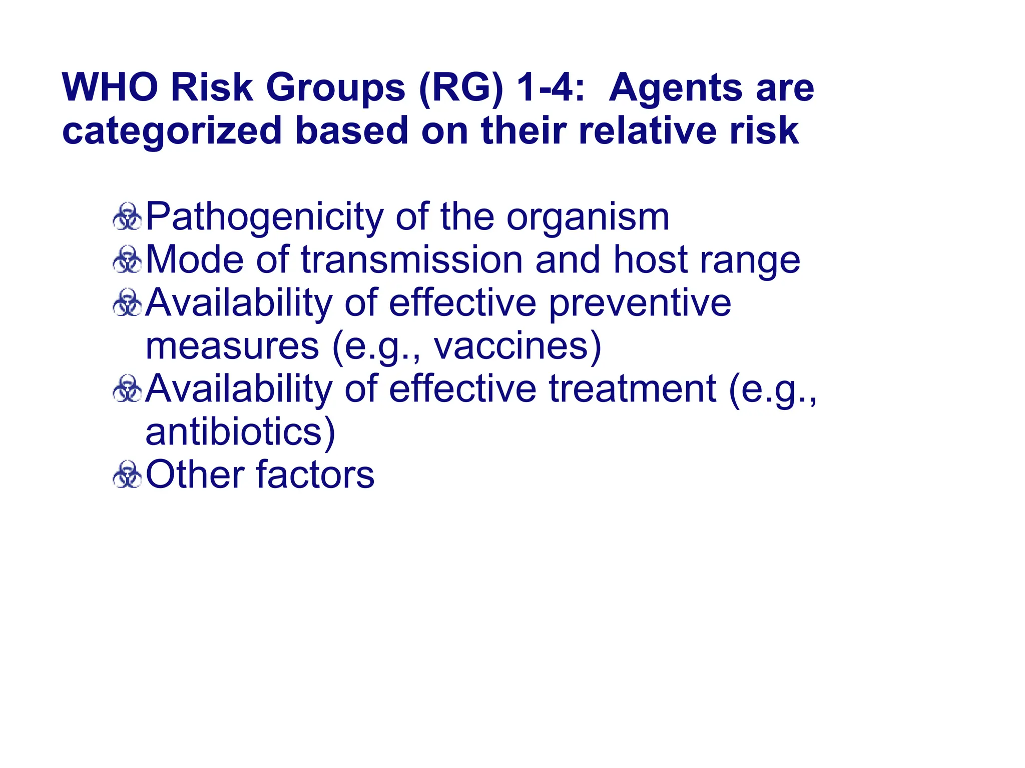 WHO Risk Groups (RG) 1-4: Agents are
categorized based on their relative risk
Pathogenicity of the organism
Mode of transmission and host range
Availability of effective preventive
measures (e.g., vaccines)
Availability of effective treatment (e.g.,
antibiotics)
Other factors
 