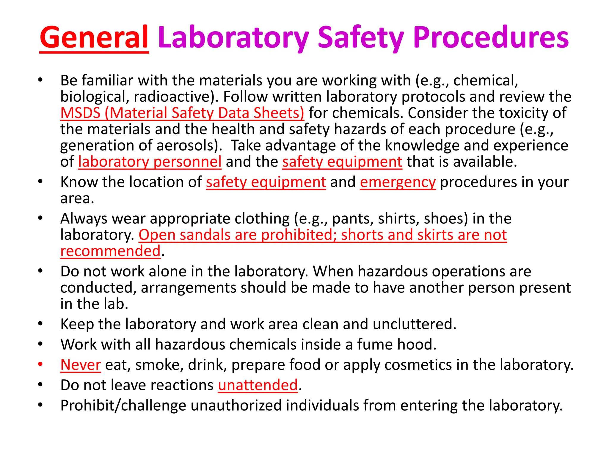 General Laboratory Safety Procedures
• Be familiar with the materials you are working with (e.g., chemical,
biological, radioactive). Follow written laboratory protocols and review the
MSDS (Material Safety Data Sheets) for chemicals. Consider the toxicity of
the materials and the health and safety hazards of each procedure (e.g.,
generation of aerosols). Take advantage of the knowledge and experience
of laboratory personnel and the safety equipment that is available.
• Know the location of safety equipment and emergency procedures in your
area.
• Always wear appropriate clothing (e.g., pants, shirts, shoes) in the
laboratory. Open sandals are prohibited; shorts and skirts are not
recommended.
• Do not work alone in the laboratory. When hazardous operations are
conducted, arrangements should be made to have another person present
in the lab.
• Keep the laboratory and work area clean and uncluttered.
• Work with all hazardous chemicals inside a fume hood.
• Never eat, smoke, drink, prepare food or apply cosmetics in the laboratory.
• Do not leave reactions unattended.
• Prohibit/challenge unauthorized individuals from entering the laboratory.
 