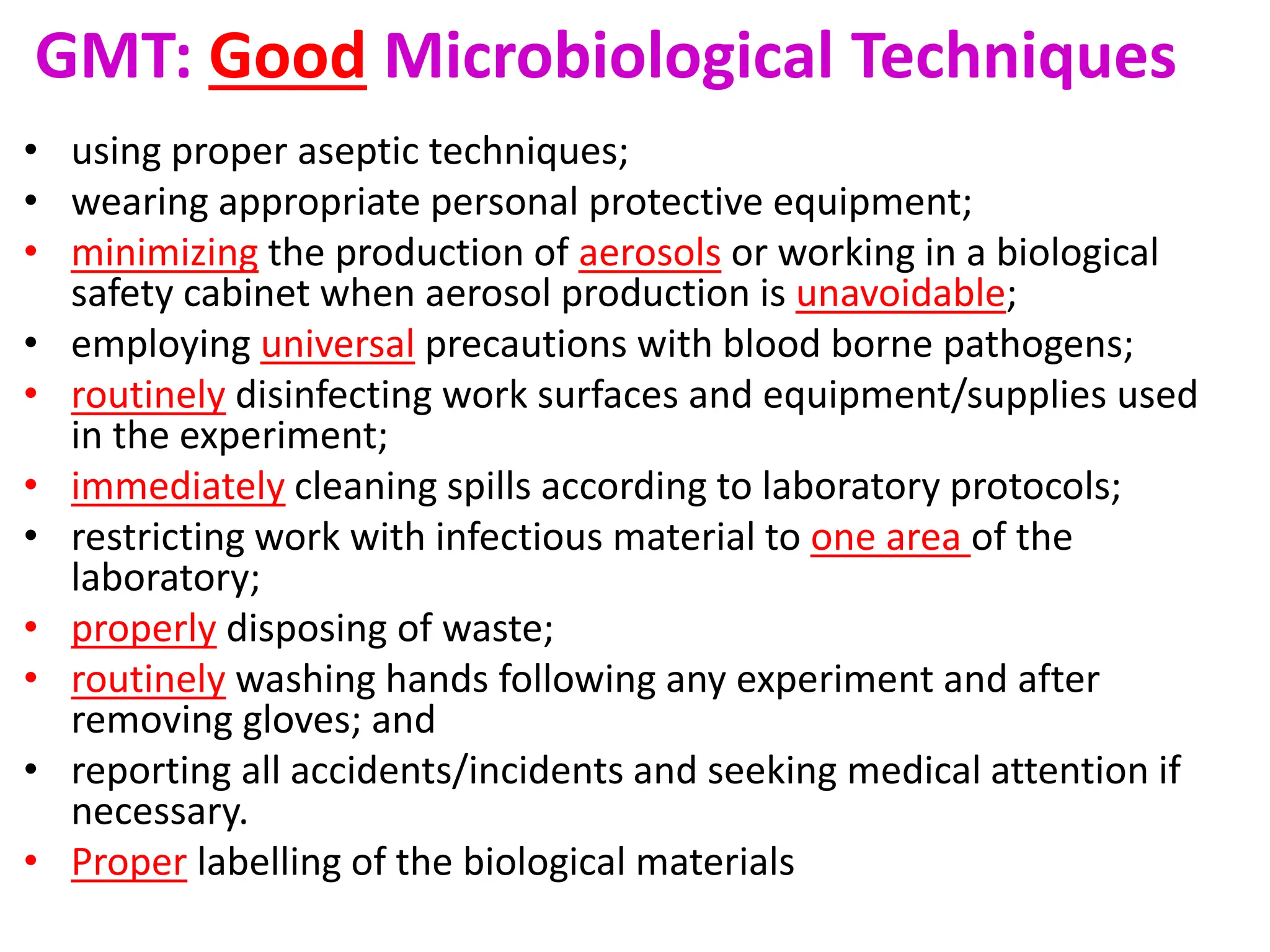 GMT: Good Microbiological Techniques
• using proper aseptic techniques;
• wearing appropriate personal protective equipment;
• minimizing the production of aerosols or working in a biological
safety cabinet when aerosol production is unavoidable;
• employing universal precautions with blood borne pathogens;
• routinely disinfecting work surfaces and equipment/supplies used
in the experiment;
• immediately cleaning spills according to laboratory protocols;
• restricting work with infectious material to one area of the
laboratory;
• properly disposing of waste;
• routinely washing hands following any experiment and after
removing gloves; and
• reporting all accidents/incidents and seeking medical attention if
necessary.
• Proper labelling of the biological materials
 