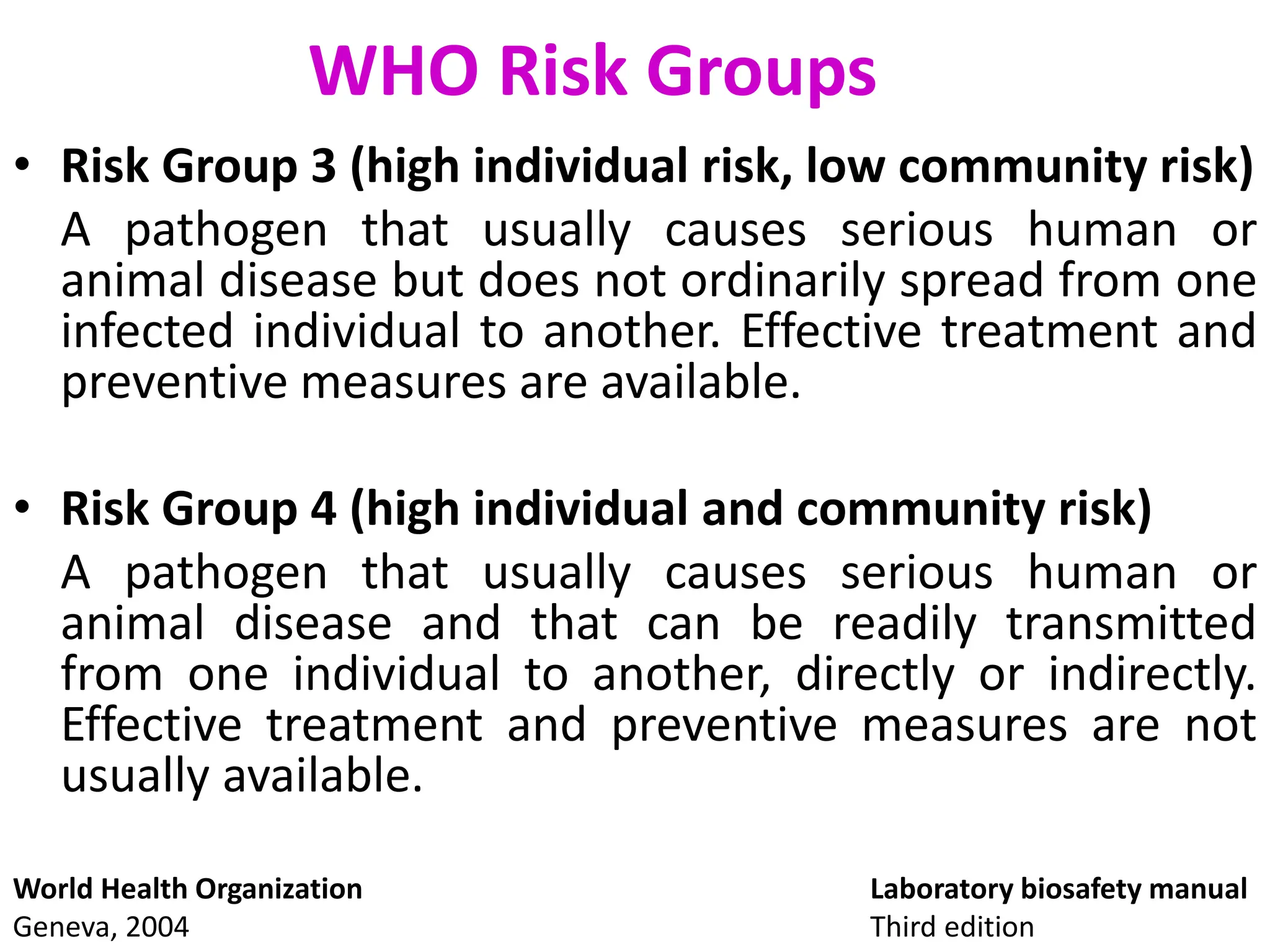 WHO Risk Groups
• Risk Group 3 (high individual risk, low community risk)
A pathogen that usually causes serious human or
animal disease but does not ordinarily spread from one
infected individual to another. Effective treatment and
preventive measures are available.
• Risk Group 4 (high individual and community risk)
A pathogen that usually causes serious human or
animal disease and that can be readily transmitted
from one individual to another, directly or indirectly.
Effective treatment and preventive measures are not
usually available.
Laboratory biosafety manual
Third edition
World Health Organization
Geneva, 2004
 