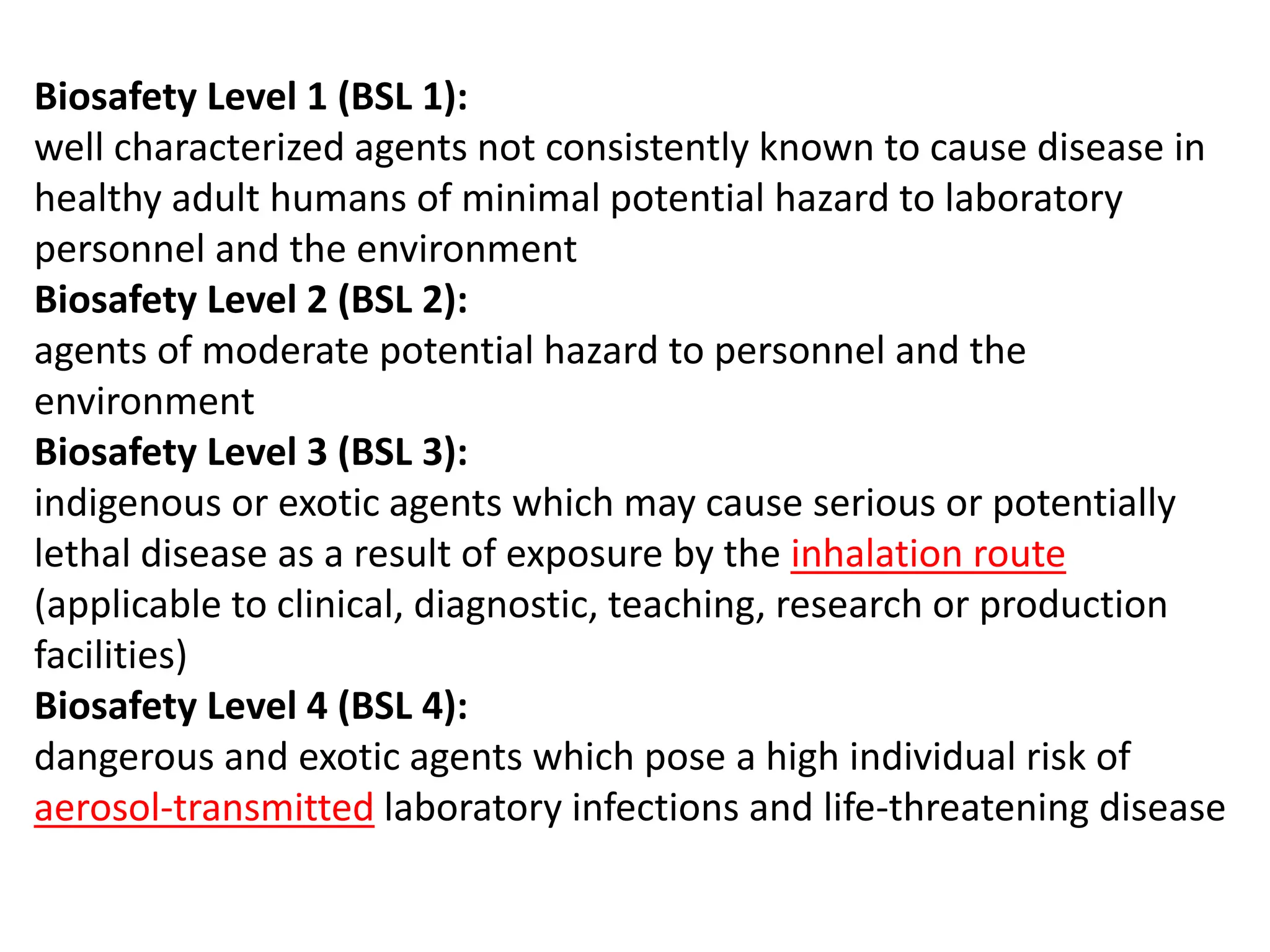 Biosafety Level 1 (BSL 1):
well characterized agents not consistently known to cause disease in
healthy adult humans of minimal potential hazard to laboratory
personnel and the environment
Biosafety Level 2 (BSL 2):
agents of moderate potential hazard to personnel and the
environment
Biosafety Level 3 (BSL 3):
indigenous or exotic agents which may cause serious or potentially
lethal disease as a result of exposure by the inhalation route
(applicable to clinical, diagnostic, teaching, research or production
facilities)
Biosafety Level 4 (BSL 4):
dangerous and exotic agents which pose a high individual risk of
aerosol-transmitted laboratory infections and life-threatening disease
 