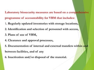 Laboratory biosecurity measures are based on a comprehensive
programme of accountability for VBM that includes:
1. Regularly updated inventories with storage locations,
2. Identification and selection of personnel with access,
3. Plans of use of VBM,
4. Clearance and approval processes,
5. Documentation of internal and external transfers within and
between facilities, and of any
6. Inactivation and/or disposal of the material.
 