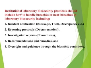 Institutional laboratory biosecurity protocols should
include how to handle breaches or near-breaches in
laboratory biosecurity including:
1. Incident notification (Breakage, Theft, Discrepancy etc.)
2. Reporting protocols (Documentation),
3. Investigation reports (Committees),
4. Recommendations and remedies, and
5. Oversight and guidance through the biosafety committee.
 