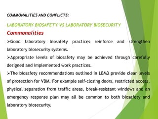 COMMONALITIES AND CONFLICTS:
LABORATORY BIOSAFETY VS LABORATORY BIOSECURITY
Commonalities
Good laboratory biosafety practices reinforce and strengthen
laboratory biosecurity systems.
Appropriate levels of biosafety may be achieved through carefully
designed and implemented work practices.
The biosafety recommendations outlined in LBM3 provide clear levels
of protection for VBM. For example self-closing doors, restricted access,
physical separation from traffic areas, break-resistant windows and an
emergency response plan may all be common to both biosafety and
laboratory biosecurity.
 
