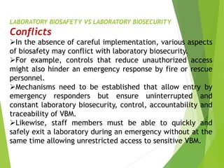 LABORATORY BIOSAFETY VS LABORATORY BIOSECURITY
Conflicts
In the absence of careful implementation, various aspects
of biosafety may conflict with laboratory biosecurity.
For example, controls that reduce unauthorized access
might also hinder an emergency response by fire or rescue
personnel.
Mechanisms need to be established that allow entry by
emergency responders but ensure uninterrupted and
constant laboratory biosecurity, control, accountability and
traceability of VBM.
Likewise, staff members must be able to quickly and
safely exit a laboratory during an emergency without at the
same time allowing unrestricted access to sensitive VBM.
 