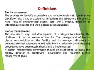 Definitions
Biorisk assessment
The process to identify acceptable and unacceptable risks (embracing
biosafety risks (risks of accidental infection) and laboratory biosecurity
risks (risks of unauthorized access, loss, theft, misuse, diversion or
intentional release)) and their potential consequences.
Biorisk management
The analysis of ways and development of strategies to minimize the
likelihood of the occurrence of biorisks. The management of biorisk
places responsibility on the facility and its manager (director) to
demonstrate that appropriate and valid biorisk reduction (minimization)
procedures have been established and are implemented.
A biorisk management committee should be established to assist the
facility director in identifying, developing and reaching biorisk
management goals.
 