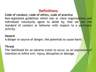 Definitions
Code of conduct, code of ethics, code of practice
Non-legislated guidelines which one or more organizations and
individuals voluntarily agree to abide by, that set out the
standard of conduct or behavior with respect to a particular
activity.
Hazard
A danger or source of danger; the potential to cause harm.
Threat
The likelihood for an adverse event to occur, as an expression of
intention to inflict evil, injury, disruption or damage.
 