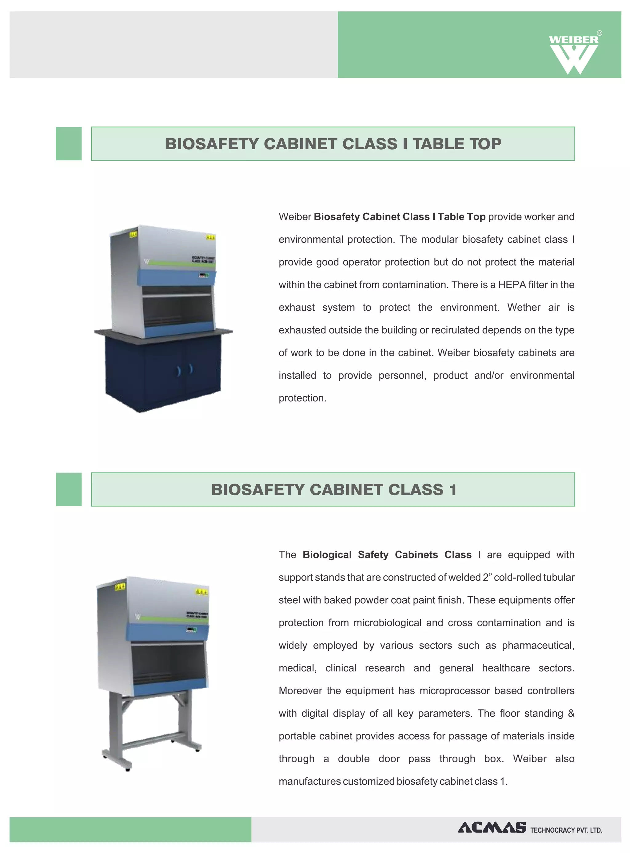 R




BIOSAFETY CABINET CLASS I TABLE TOP



           Weiber Biosafety Cabinet Class I Table Top provide worker and

           environmental protection. The modular biosafety cabinet class I

           provide good operator protection but do not protect the material

           within the cabinet from contamination. There is a HEPA filter in the

           exhaust system to protect the environment. Wether air is

           exhausted outside the building or recirulated depends on the type

           of work to be done in the cabinet. Weiber biosafety cabinets are

           installed to provide personnel, product and/or environmental

           protection.




    BIOSAFETY CABINET CLASS 1



           The Biological Safety Cabinets Class I are equipped with

           support stands that are constructed of welded 2” cold-rolled tubular

           steel with baked powder coat paint finish. These equipments offer

           protection from microbiological and cross contamination and is

           widely employed by various sectors such as pharmaceutical,

           medical, clinical research and general healthcare sectors.

           Moreover the equipment has microprocessor based controllers

           with digital display of all key parameters. The floor standing &

           portable cabinet provides access for passage of materials inside

           through a double door pass through box. Weiber also

           manufactures customized biosafety cabinet class 1.



                                                                    TECHNOCRACY PVT. LTD.
 