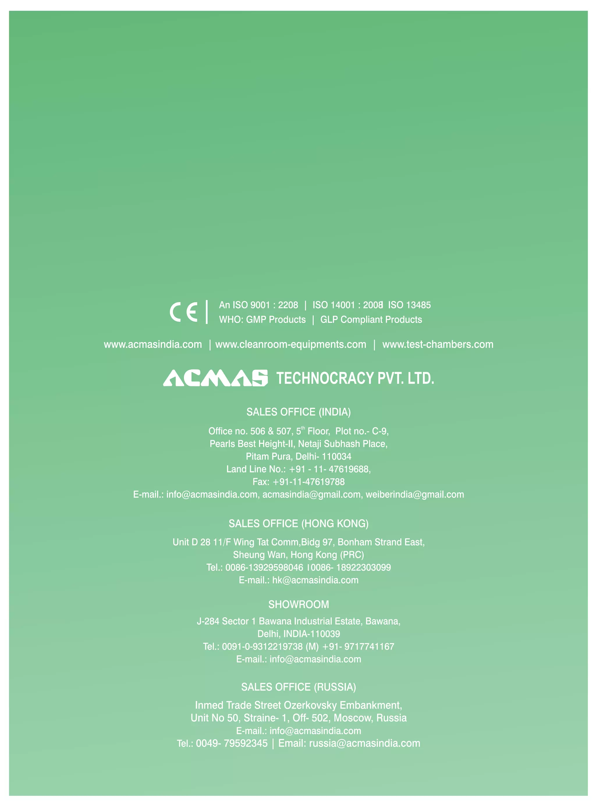 An ISO 9001 : 2208 | ISO 14001 : 2008 ISO 13485
                        WHO: GMP Products | GLP Compliant Products

www.acmasindia.com | www.cleanroom-equipments.com | www.test-chambers.com


                                     TECHNOCRACY PVT. LTD.
                              SALES OFFICE (INDIA)
                      Office no. 506 & 507, 5th Floor, Plot no.- C-9,
                      Pearls Best Height-II, Netaji Subhash Place,
                               Pitam Pura, Delhi- 110034
                           Land Line No.: +91 - 11- 47619688,
                                 Fax: +91-11-47619788
     E-mail.: info@acmasindia.com, acmasindia@gmail.com, weiberindia@gmail.com


                          SALES OFFICE (HONG KONG)
             Unit D 28 11/F Wing Tat Comm,Bidg 97, Bonham Strand East,
                             Sheung Wan, Hong Kong (PRC)
                     Tel.: 0086-13929598046 0086- 18922303099
                              E-mail.: hk@acmasindia.com

                                   SHOWROOM
                   J-284 Sector 1 Bawana Industrial Estate, Bawana,
                                   Delhi, INDIA-110039
                     Tel.: 0091-0-9312219738 (M) +91- 9717741167
                              E-mail.: info@acmasindia.com

                             SALES OFFICE (RUSSIA)
                  Inmed Trade Street Ozerkovsky Embankment,
                 Unit No 50, Straine- 1, Off- 502, Moscow, Russia
                            E-mail.: info@acmasindia.com
              Tel.: 0049- 79592345 | Email: russia@acmasindia.com
 