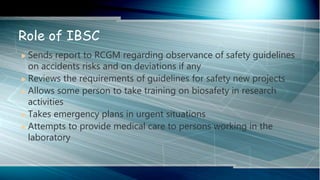  Sends report to RCGM regarding observance of safety guidelines
on accidents risks and on deviations if any
 Reviews the requirements of guidelines for safety new projects
 Allows some person to take training on biosafety in research
activities
 Takes emergency plans in urgent situations
 Attempts to provide medical care to persons working in the
laboratory
Role of IBSC
 