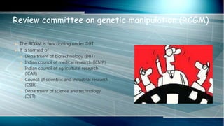  The RCGM is functioning under DBT
 It is formed of
 Department of biotechnology (DBT)
 Indian council of medical research (ICMR)
 Indian council of agricultural research
(ICAR)
 Council of scientific and industrial research
(CSIR)
 Department of science and technology
(DST)
Review committee on genetic manipulation (RCGM)
 