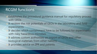  Establishes the procedural guidance manual for regulatory process
with GEOs
 It reviews the risk potentials of GEOs in the laboratory and field
experiments
 It decides which containment have to be followed for experiments
with risky hazardous microbes
 It advices custom authorities on import of GEOs and other
biological materials from other nations
 It provides advice on IPR and patents
RCGM functions
 