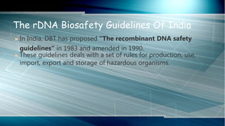  In India, DBT has proposed “The recombinant DNA safety
guidelines” in 1983 and amended in 1990.
 These guidelines deals with a set of rules for production, use,
import, export and storage of hazardous organisms.
The rDNA Biosafety Guidelines Of India
 