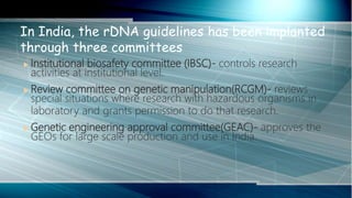 Institutional biosafety committee (IBSC)- controls research
activities at institutional level.
 Review committee on genetic manipulation(RCGM)- reviews
special situations where research with hazardous organisms in
laboratory and grants permission to do that research.
 Genetic engineering approval committee(GEAC)- approves the
GEOs for large scale production and use in India.
In India, the rDNA guidelines has been implanted
through three committees
 