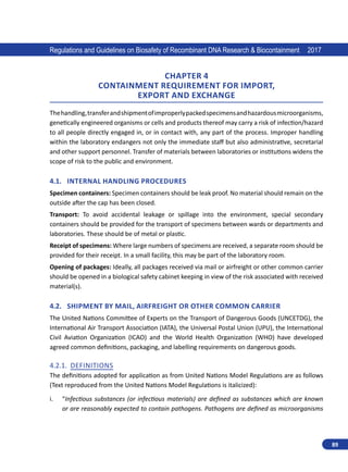 89
Regulations and Guidelines on Biosafety of Recombinant DNA Research  Biocontainment 2017
CHAPTER 4
containment REQuIREMENT FoR IMPORT,
EXPORT and EXCHANGE
Thehandling,transferandshipmentofimproperlypackedspecimensandhazardousmicroorganisms,
genetically engineered organisms or cells and products thereof may carry a risk of infection/hazard
to all people directly engaged in, or in contact with, any part of the process. Improper handling
within the laboratory endangers not only the immediate staff but also administrative, secretarial
and other support personnel. Transfer of materials between laboratories or institutions widens the
scope of risk to the public and environment.
4.1.	 Internal Handling Procedures
Specimen containers: Specimen containers should be leak proof. No material should remain on the
outside after the cap has been closed.
Transport: To avoid accidental leakage or spillage into the environment, special secondary
containers should be provided for the transport of specimens between wards or departments and
laboratories. These should be of metal or plastic.
Receipt of specimens: Where large numbers of specimens are received, a separate room should be
provided for their receipt. In a small facility, this may be part of the laboratory room.
Opening of packages: Ideally, all packages received via mail or airfreight or other common carrier
should be opened in a biological safety cabinet keeping in view of the risk associated with received
material(s).
4.2.	 Shipment by Mail, Airfreight or Other Common Carrier
The United Nations Committee of Experts on the Transport of Dangerous Goods (UNCETDG), the
International Air Transport Association (IATA), the Universal Postal Union (UPU), the International
Civil Aviation Organization (ICAO) and the World Health Organization (WHO) have developed
agreed common definitions, packaging, and labelling requirements on dangerous goods.
4.2.1.	 Definitions
The definitions adopted for application as from United Nations Model Regulations are as follows
(Text reproduced from the United Nations Model Regulations is italicized):
i.	 “Infectious substances (or infectious materials) are defined as substances which are known
or are reasonably expected to contain pathogens. Pathogens are defined as microorganisms
 