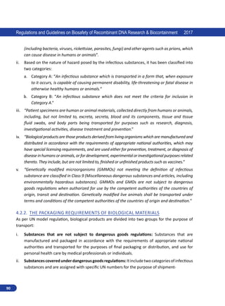 90
Regulations and Guidelines on Biosafety of Recombinant DNA Research  Biocontainment 2017
(including bacteria, viruses, rickettsiae, parasites, fungi) and other agents such as prions, which
can cause disease in humans or animals”.
ii.	 Based on the nature of hazard posed by the infectious substances, it has been classified into
two categories:
a.	 Category A: “An infectious substance which is transported in a form that, when exposure
to it occurs, is capable of causing permanent disability, life-threatening or fatal disease in
otherwise healthy humans or animals.”
b.	 Category B: “An infectious substance which does not meet the criteria for inclusion in
Category A.”
iii.	 “Patient specimens are human or animal materials, collected directly from humans or animals,
including, but not limited to, excreta, secreta, blood and its components, tissue and tissue
fluid swabs, and body parts being transported for purposes such as research, diagnosis,
investigational activities, disease treatment and prevention.”
iv.	 “Biological products are those products derived from living organisms which are manufactured and
distributed in accordance with the requirements of appropriate national authorities, which may
have special licensing requirements, and are used either for prevention, treatment, or diagnosis of
diseasein humans or animals, or for development, experimental or investigational purposes related
thereto. They include, but are not limited to, finished or unfinished products such as vaccines.”
v.	 “Genetically modified microorganisms (GMMOs) not meeting the definition of infectious
substance are classified in Class 9 (Miscellaneous dangerous substances and articles, including
environmentally hazardous substances). GMMOs and GMOs are not subject to dangerous
goods regulations when authorized for use by the competent authorities of the countries of
origin, transit and destination. Genetically modified live animals shall be transported under
terms and conditions of the competent authorities of the countries of origin and destination.”
4.2.2.	 The Packaging Requirements of Biological Materials
As per UN model regulation, biological products are divided into two groups for the purpose of
transport:
i.	 Substances that are not subject to dangerous goods regulations: Substances that are
manufactured and packaged in accordance with the requirements of appropriate national
authorities and transported for the purposes of final packaging or distribution, and use for
personal health care by medical professionals or individuals.
ii.	 Substancescoveredunderdangerousgoodsregulations:Itincludetwocategoriesofinfectious
substances and are assigned with specific UN numbers for the purpose of shipment-
 