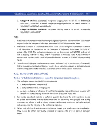 91
Regulations and Guidelines on Biosafety of Recombinant DNA Research  Biocontainment 2017
a.	 Category A infectious substances: The proper shipping name for UN 2814 is INFECTIOUS
SUBSTANCE, AFFECTING HUMANS. The proper shipping name for UN 2900 is INFECTIOUS
SUBSTANCE, AFFECTING ANIMALS only.
b.	 Category B infectious substances: The proper shipping name of UN 3373 is “BIOLOGICAL
SUBSTANCE, CATEGORY B”.
Note:
i.	 SubstancesthatarenotcoveredunderdangerousgoodsregulationsarementionedinGuidanceon
regulations for the Transport of Infectious Substances 2015–2016 prepared by WHO.
ii.	 Indicative examples of substances that meet these criteria are given in the table in Annex
2 of “Guidance on regulations for the Transport of Infectious Substances, 2015–2016”
prepared by WHO. The packaging requirements are determined by UNCETDG and are set
out as Packing Instructions P620 and P650 available in Annexes 3 and 4, respectively of
Guidance on regulations for the Transport of Infectious Substances 2015–2016 prepared by
WHO.
iii.	 Some licensed biological products may present a biohazard only in certain parts of the world.
In that case, competent authorities may require these biological products to be in compliance
with local requirements for infectious substances or may impose other restrictions.
4.2.3.	 Instructions on Packaging
4.2.3.1.	For Substances that are not subject to Dangerous Goods Regulations
i.	 The packaging should consist of three components:
a.	 a leak-proof primary receptacle(s);
b.	 a leak-proof secondary packaging; and
c.	 An outer packaging of adequate strength for its capacity, mass and intended use, and with
at least one surface having minimum dimensions of 100 mm × 100 mm.
ii.	 For liquids, absorbent material in sufficient quantity to absorb the entire contents should
be placed between the primary receptacle(s) and the secondary packaging so that, during
transport, any release or leak of a liquid substance will not reach the outer packaging and will
not compromise the integrity of the cushioning material;
iii.	 When multiple fragile primary receptacles are placed in a single secondary packaging,
they  should be either individually wrapped or separated to prevent contact between
them.
 