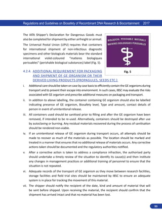 93
Regulations and Guidelines on Biosafety of Recombinant DNA Research  Biocontainment 2017
The IATA Shipper’s Declaration for Dangerous Goods must
also be completed for shipment by either airfreight or airmail.
The Universal Postal Union (UPU) requires that containers
for international shipment of non-infectious diagnostic
specimens and other biologicals materials bear the standard
international violet-coloured “matieres biologiques
perissables” (perishable biological substances) label (Fig. 5).
4.2.4.	 Additional Requirement for Packaging
and Shipment of GE organism or Their
Derived Living Products (Propagules, Seeds etc.)
i.	 Additional care should be taken on case by case basis to efficiently contain the GE organisms during
transport and to prevent their escape into environment. In such cases, IBSC may evaluate the risks
associated with GE organism and prescribe additional measures on packaging and transport.
ii.	 In addition to above labelling, the container containing GE organism should also be labelled
indicating presence of GE organism, Biosafety level, Type and amount, contact details of
person in event of unintentional release.
iii.	 All containers used should be sanitised prior to filling and after the GE organism have been
removed, if intended to be re-used. Alternatively, containers should be destroyed after use
by autoclaving or burning. Any residual materials recovered during the process of sanitisation
should be rendered non-viable.
iv.	 If an unintentional release of GE organism during transport occurs, all attempts should be
made to recover as much of the materials as possible. The location should be marked and
treated in a manner that ensures that no additional release of materials occurs. Any corrective
actions taken should be documented and the regulatory authorities notified.
v.	 After a corrective action is taken to address a compliance infraction, the authorised party
should undertake a timely review of the situation to identify its cause(s) and then institute
any changes in management practices or additional training of personnel to ensure that the
situation is not repeated.
vi.	 Adequate records of the transport of GE organism as they move between research facilities,
storage facilities and field trial sites should be maintained by IBSC to ensure an adequate
system is in place for tracking the movement of this material.
vii.	 The shipper should notify the recipient of the date, kind and amount of material that will
be sent before shipped. Upon receiving the material, the recipient should confirm that the
shipment has arrived intact and that no material has been lost.
Fig. 5
 