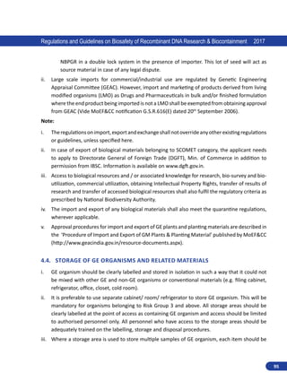 95
Regulations and Guidelines on Biosafety of Recombinant DNA Research  Biocontainment 2017
NBPGR in a double lock system in the presence of importer. This lot of seed will act as
source material in case of any legal dispute.
ii.	 Large scale imports for commercial/industrial use are regulated by Genetic Engineering
Appraisal Committee (GEAC). However, import and marketing of products derived from living
modified organisms (LMO) as Drugs and Pharmaceuticals in bulk and/or finished formulation
where the end product being imported is not a LMO shall be exempted from obtaining approval
from GEAC (Vide MoEFCC notification G.S.R.616(E) dated 20th
September 2006).
Note:
i.	 Theregulationsonimport,exportandexchangeshallnotoverrideanyotherexistingregulations
or guidelines, unless specified here.
ii.	 In case of export of biological materials belonging to SCOMET category, the applicant needs
to apply to Directorate General of Foreign Trade (DGFT), Min. of Commerce in addition to
permission from IBSC. Information is available on www.dgft.gov.in.
iii.	 Access to biological resources and / or associated knowledge for research, bio-survey and bio-
utilization, commercial utilization, obtaining Intellectual Property Rights, transfer of results of
research and transfer of accessed biological resources shall also fulfil the regulatory criteria as
prescribed by National Biodiversity Authority.
iv.	 The import and export of any biological materials shall also meet the quarantine regulations,
wherever applicable.
v.	 Approval procedures for import and export of GE plants and planting materials are described in
the ‘Procedure of Import and Export of GM Plants  Planting Material’ published by MoEFCC
(http://www.geacindia.gov.in/resource-documents.aspx).
4.4.	 Storage of GE Organisms and Related materials
i.	 GE organism should be clearly labelled and stored in isolation in such a way that it could not
be mixed with other GE and non-GE organisms or conventional materials (e.g. filing cabinet,
refrigerator, office, closet, cold room).
ii.	 It is preferable to use separate cabinet/ room/ refrigerator to store GE organism. This will be
mandatory for organisms belonging to Risk Group 3 and above. All storage areas should be
clearly labelled at the point of access as containing GE organism and access should be limited
to authorised personnel only. All personnel who have access to the storage areas should be
adequately trained on the labelling, storage and disposal procedures.
iii.	 Where a storage area is used to store multiple samples of GE organism, each item should be
 