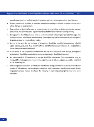 96
Regulations and Guidelines on Biosafety of Recombinant DNA Research  Biocontainment 2017
stored separately in a sealed, labelled container such as a primary container for shipment.
iv.	 Proper care should be taken to maintain appropriate storage condition including temperature
while storage of GE organism.
v.	 Appropriate pest control should be implemented to ensure that pests do not damage storage
containers, mix or remove GE organism and related material from the storage facility.
vi.	 Storage areas should be cleaned prior to and immediately following the period of storage. Any
residue or other material recovered during cleaning or any material removed from storage for
disposal, should be rendered non-viable.
vii.	 Access to the area for the purpose of inspection should be provided to regulatory officials
upon request, provided they present official identification documents and the inspection is
undertaken at a reasonable time.
viii.	 In the event of any suspected unintentional release of GE organism from storage, emergency
action plans should be adopted and competent authority should be informed.
ix.	 An inventory of all GE organisms in storage should be maintained. Sub-samples that may be
removed from storage when required for experimental or other purposes should be recorded
in the inventory list.
x.	 The storage area should be checked and maintained at regular intervals to avoid unintentional
release of GE organism into the environment and such inspections should be recorded. These
inspections should include checks on the integrity of material packaging that may have been
deployed.
 