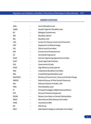 Regulations and Guidelines on Biosafety of Recombinant DNA Research  Biocontainment 2017
v
ABBREVIATIONS
ABSL		 -	 Animal Biosafety Level
AqBSL		 -	 Aquatic Organism Biosafety Level
BC		 -	 Biological Containment
BSC		 -	 Biosafety Cabinet
BSL		 -	 Biosafety Level
CDC		 -	 Centers for Disease Control and Prevention
DBT		 -	 Department of Biotechnology
DLC		 -	 District Level Committee
EPA		 -	 Environment (Protection) Act
GE		 -	 Genetically Engineered
GEAC		 -	 Genetic Engineering Appraisal Committee
GLSP		 - 	 Good Large Scale Practices
GOI		 -	 Government of India
HEPA		 -	 High Efficiency Particulate Air
IBSC		 -	 Institutional Biosafety Committee
IBSL		 -	 Insect/Arthropod Biosafety Level
MoEFCC		 -	 Ministry of Environment, Forest and Climate Change
NBPGR		 -	 National Bureau of Plant Genetic Resources
NIH		 -	 National Institute of Health, USA
PBSL		 -	 Plant Biosafety Level
PI		 -	 Principal Investigator (RD/Industry/Others)
PPE		 -	 Personal Protective Equipment
RCGM		 -	 Review Committee on Genetic Manipulation
RDAC		 -	 Recombinant DNA Advisory Committee
rDNA		 -	 recombinant DNA
RG		 -	 Risk Group
SBCC		 -	 State Biotechnology Co-ordination Committee
 