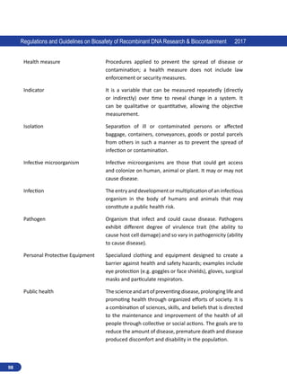 98
Regulations and Guidelines on Biosafety of Recombinant DNA Research  Biocontainment 2017
Health measure Procedures applied to prevent the spread of disease or
contamination; a health measure does not include law
enforcement or security measures.
Indicator It is a variable that can be measured repeatedly (directly
or indirectly) over time to reveal change in a system. It
can be qualitative or quantitative, allowing the objective
measurement.
Isolation Separation of ill or contaminated persons or affected
baggage, containers, conveyances, goods or postal parcels
from others in such a manner as to prevent the spread of
infection or contamination.
Infective microorganism Infective microorganisms are those that could get access
and colonize on human, animal or plant. It may or may not
cause disease.
Infection The entry and development or multiplication of an infectious
organism in the body of humans and animals that may
constitute a public health risk.
Pathogen Organism that infect and could cause disease. Pathogens
exhibit different degree of virulence trait (the ability to
cause host cell damage) and so vary in pathogenicity (ability
to cause disease).
Personal Protective Equipment Specialized clothing and equipment designed to create a
barrier against health and safety hazards; examples include
eye protection (e.g. goggles or face shields), gloves, surgical
masks and particulate respirators.
Public health Thescienceandartofpreventingdisease,prolonging lifeand
promoting health through organized efforts of society. It is
a combination of sciences, skills, and beliefs that is directed
to the maintenance and improvement of the health of all
people through collective or social actions. The goals are to
reduce the amount of disease, premature death and disease
produced discomfort and disability in the population.
 