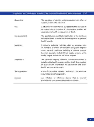 99
Regulations and Guidelines on Biosafety of Recombinant DNA Research  Biocontainment 2017
Quarantine The restriction of activities and/or separation from others of
suspect persons who are not ill.
Risk A situation in which there is a probability that the use of,
or exposure to an organism or contaminated product will
cause adverse health consequences or death.
Risk assessment The qualitative or quantitative estimation of the likelihood
of adverse effects that may result from exposure to specified
health hazards.
Specimen It refers to biological materials taken by sampling, from
an individual or animal for laboratory analysis to diagnose
some medical conditions including a disease process.
Common examples include throat swabs, sputum, urine,
blood, surgical drain fluids and tissue biopsies.
Surveillance The systematic ongoing collection, collation and analysis of
data for public health purposes and the timely dissemination
of public health information for assessment and public
health response as necessary.
Warning system A specific procedure to detect and report any abnormal
occurrences as early as possible.
Zoonosis Any infection or infectious disease that is naturally
transmissible from vertebrate animals to humans.
 