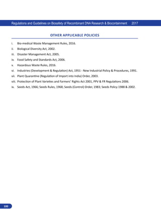 100
Regulations and Guidelines on Biosafety of Recombinant DNA Research  Biocontainment 2017
OTHER APPLICABLE POLICIES
i.	 Bio-medical Waste Management Rules, 2016.
ii.	 Biological Diversity Act, 2002.
iii.	 Disaster Management Act, 2005.
iv.	 Food Safety and Standards Act, 2006.
v.	 Hazardous Waste Rules, 2016.
vi.	 Industries (Development  Regulation) Act, 1951 - New Industrial Policy  Procedures, 1991.
vii.	 Plant Quarantine (Regulation of Import into India) Order, 2003.
viii.	 Protection of Plant Varieties and Farmers’ Rights Act 2001, PPV  FR Regulations 2006.
ix.	 Seeds Act, 1966; Seeds Rules, 1968; Seeds (Control) Order, 1983; Seeds Policy 1988  2002.
 