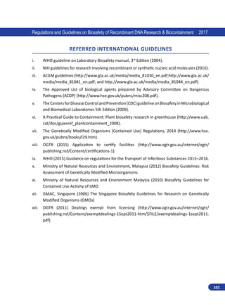 101
Regulations and Guidelines on Biosafety of Recombinant DNA Research  Biocontainment 2017
REFERRED INTERNATIONAL GUIDELINES
i.	 WHO guideline on Laboratory Biosafety manual, 3rd
Edition (2004).
ii.	 NIH guidelines for research involving recombinant or synthetic nucleic acid molecules (2016).
iii.	 ACGMguidelines(http://www.gla.ac.uk/media/media_81030_en.pdf;http://www.gla.ac.uk/
media/media_81041_en.pdf; and http://www.gla.ac.uk/media/media_81044_en.pdf).
iv.	 The Approved List of biological agents prepared by Advisory Committee on Dangerous
Pathogens (ACDP) (http://www.hse.gov.uk/pubns/misc208.pdf).
v.	 TheCentersforDiseaseControlandPrevention(CDC)guidelineonBiosafetyinMicrobiological
and Biomedical Laboratories 5th Edition (2009).
vi.	 A Practical Guide to Containment: Plant biosafety research in greenhouse (http://www.uab.
cat/doc/guiesref_plantcontainment_2008).
vii.	 The Genetically Modified Organisms (Contained Use) Regulations, 2014 (http://www.hse.
gov.uk/pubns/books/l29.htm).
viii.	 OGTR (2015) Application to certify facilities (http://www.ogtr.gov.au/internet/ogtr/
publishing.nsf/Content/certifications-1).
ix.	 WHO (2015) Guidance on regulations for the Transport of Infectious Substances 2015–2016.
x.	 Ministry of Natural Resources and Environment, Malaysia (2012) Biosafety Guidelines: Risk
Assessment of Genetically Modified Microorganisms.
xi.	 Ministry of Natural Resources and Environment Malaysia (2010) Biosafety Guidelines for
Contained Use Activity of LMO.
xii.	 GMAC, Singapore (2006) The Singapore Biosafety Guidelines for Research on Genetically
Modified Organisms (GMOs)
xiii.	 OGTR (2011) Dealings exempt from licensing (http://www.ogtr.gov.au/internet/ogtr/
publishing.nsf/Content/exemptdealings-1Sept2011-htm/$FILE/exemptdealings-1sept2011.
pdf)
 