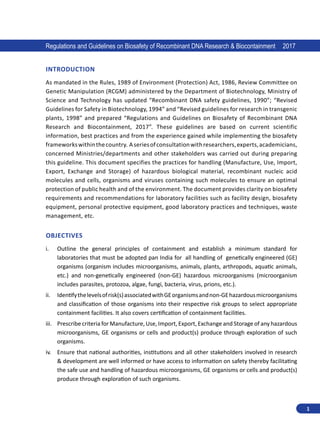 1
Regulations and Guidelines on Biosafety of Recombinant DNA Research  Biocontainment 2017
INTRODUCTION
As mandated in the Rules, 1989 of Environment (Protection) Act, 1986, Review Committee on
Genetic Manipulation (RCGM) administered by the Department of Biotechnology, Ministry of
Science and Technology has updated “Recombinant DNA safety guidelines, 1990”; “Revised
Guidelines for Safety in Biotechnology, 1994” and “Revised guidelines for research in transgenic
plants, 1998” and prepared “Regulations and Guidelines on Biosafety of Recombinant DNA
Research and Biocontainment, 2017”. These guidelines are based on current scientific
information, best practices and from the experience gained while implementing the biosafety
frameworkswithinthecountry. Aseriesofconsultationwithresearchers,experts,academicians,
concerned Ministries/departments and other stakeholders was carried out during preparing
this guideline. This document specifies the practices for handling (Manufacture, Use, Import,
Export, Exchange and Storage) of hazardous biological material, recombinant nucleic acid
molecules and cells, organisms and viruses containing such molecules to ensure an optimal
protection of public health and of the environment. The document provides clarity on biosafety
requirements and recommendations for laboratory facilities such as facility design, biosafety
equipment, personal protective equipment, good laboratory practices and techniques, waste
management, etc.
OBJECTIVES
i.	 Outline the general principles of containment and establish a minimum standard for
laboratories that must be adopted pan India for all handling of genetically engineered (GE)
organisms (organism includes microorganisms, animals, plants, arthropods, aquatic animals,
etc.) and non-genetically engineered (non-GE) hazardous microorganisms (microorganism
includes parasites, protozoa, algae, fungi, bacteria, virus, prions, etc.).
ii.	 Identifythelevelsofrisk(s)associatedwithGEorganismsandnon-GEhazardousmicroorganisms
and classification of those organisms into their respective risk groups to select appropriate
containment facilities. It also covers certification of containment facilities.
iii.	 Prescribe criteria for Manufacture, Use, Import, Export, Exchange and Storage of any hazardous
microorganisms, GE organisms or cells and product(s) produce through exploration of such
organisms.
iv.	 Ensure that national authorities, institutions and all other stakeholders involved in research
 development are well informed or have access to information on safety thereby facilitating
the safe use and handling of hazardous microorganisms, GE organisms or cells and product(s)
produce through exploration of such organisms.
 
