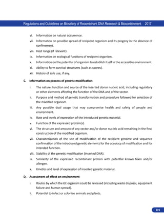 121
Regulations and Guidelines on Biosafety of Recombinant DNA Research  Biocontainment 2017
vi.	 Information on natural occurrence.
vii.	 Information on possible spread of recipient organism and its progeny in the absence of
confinement.
viii.	 Host range (if relevant).
ix.	 Information on ecological functions of recipient organism.
x.	 Information on the potential of organism to establish itself in the accessible environment.
xi.	 Ability to form survival structures (such as spores).
xii.	 History of safe use, if any.
C.	 Information on process of genetic modification
i.	 The nature, function and source of the inserted donor nucleic acid, including regulatory
or other elements affecting the function of the DNA and of the vector.
ii.	 Purpose and method of genetic transformation and procedure followed for selection of
the modified organism.
iii.	 Any possible dual usage that may compromise health and safety of people and
environment.
iv.	 Rate and levels of expression of the introduced genetic material.
v.	 Function of the expressed protein(s).
vi.	 The structure and amount of any vector and/or donor nucleic acid remaining in the final
construction of the modified organism.
vii.	 Characterisation of the site of modification of the recipient genome and sequence
confirmation of the introduced genetic elements for the accuracy of modification and for
intended function.
viii.	 Stability of the genetic modification (inserted DNA).
ix.	 Similarity of the expressed recombinant protein with potential known toxin and/or
allergen.
x.	 Kinetics and level of expression of inserted genetic material.
D.	 Assessment of effect on environment
i.	 Routes by which the GE organism could be released (including waste disposal, equipment
failure and human spread).
ii.	 Potential to infect or colonise animals and plants.
 
