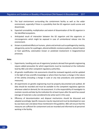 122
Regulations and Guidelines on Biosafety of Recombinant DNA Research  Biocontainment 2017
iii.	 The local environment surrounding the containment facility as well as the wider
environment, especially if there is a possibility that the GE organism could survive and
disseminate.
iv.	 Expected survivability, multiplication and extent of dissemination of the GE organism in
the identified ecosystems.
v.	 Anticipated result of interaction between the GE organism and the organisms or
microorganisms which might be exposed in case of unintentional release into the
environment.
vi.	 Known or predicted effects on humans, plants and animals such as pathogenicity, toxicity,
allergenicity, vector for a pathogen, altered antibiotic-resistance patterns, altered tropism
or host specificity, colonisation known or predicted involvement in biogeochemical
processes.
Note:
i.	 Experiments, handling and use of organisms/ products derived from genetic engineering
require added precaution for which experiments must be monitored at the institution
level by IBSC and other competent regulatory authorities.
ii.	 All genetic modification risk assessments should be reviewed regularly and be updated
in the light of new scientific knowledge or where there has been a change in the nature
of the activity (including a change in scale or any new procedures and containment
measures).
iii.	 All experiments on genetic engineering must be properly documented and audited. All
data should be recorded and must be available to the competent regulatory agencies
whenever asked on demand, for risk assessment. It is the responsibility of investigator to
maintain records and later by the institution for at least 6 years after the work has ceased
(storage of materials is also considered to be active work in this case).
iv.	 Efficiency of decontamination and disposal mechanisms should be discussed and
adopted accordingly. Specific measures may be required and must be developed on case
by case basis over and above those mentioned in this guideline. IBSC will ensure that the
measures are sufficient for containment and are recorded and informed to all personnel
working in the facility.
 