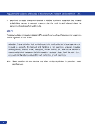 2
Regulations and Guidelines on Biosafety of Recombinant DNA Research  Biocontainment 2017
v.	 Emphasize the need and responsibility of all national authorities institutions and all other
stakeholders involved in research to ensure that the public is well informed about the
containment strategies followed in India.
SCOPE
ThisdocumentcoversregulatoryscopeonrDNAresearchandhandlingofhazardousmicroorganisms
and GE organisms or cells in India.
Adoption of these guidelines shall be binding pan India for all public and private organizations
involved in research, development and handling of GE organisms (organism includes
microorganisms, animals, plants, arthropods, aquatic animals, etc.) and non-GE hazardous
microorganisms (microorganism includes parasites, protozoa, algae, fungi, bacteria, virus,
prions, etc.) and products produced through exploration of such organisms.
Note:  
These guidelines do not override any other existing regulations or guidelines, unless
specified here.
 