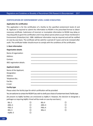 132
Regulations and Guidelines on Biosafety of Recombinant DNA Research  Biocontainment 2017
Certification of Containment Level 3 and 4 Facilities
Application for certification
This application is for the certification of a facility to the specified containment levels (3 and
4). Applicant is required to submit the information to RCGM in the prescribed format to obtain
necessary certificate. Submission of incorrect or incomplete information to RCGM may delay or
may disqualify to grant the certification and it may attract penal actions as per those mentioned in
Environment (Protection) Act, 1986. Additional information may be required and will be notified
on case by case basis. The certificate will be valid for a period of 3 years and to be renewed after
audit. The certificate holder should ensure to comply with the conditions of the certification.
1. Basic Information
Organization details
Name of organization: __________________________________________
Address: __________________________________________
Contact: __________________________________________
IBSC registration details: __________________________________________
Applicant details
Name of the Applicant: __________________________________________
Designation: __________________________________________
Address: __________________________________________
Telephone No.: __________________________________________
Fax No.: __________________________________________
E-mail: __________________________________________
Facility type
Please select the facility type for which certification will be provided.
YouarewelcometocontacttheRCGMifyouwishtoclarifyyourchoiceofcontainmentlevel/facilitytype.
(At present no AqBSL facilities are envisioned as AqBSL-4. However, the decision to designate a
pathogen as requiring AqBSL-4 level will be made on case-by-case basis.)
BSL-3  BSL-4 
ABSL-3  ABSL-4 
PBSL-3  PBSL-4 
IBSL-3  IBSL-4 
AqBSL-3 
 