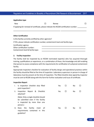 133
Regulations and Guidelines on Biosafety of Recombinant DNA Research  Biocontainment 2017
Application type
New                Renew               
If applying for renewal of certificate, please indicate the RCGM certification number: __________
__________________________________________ _______________________
Other Certification
Is this facility currently certified by other agencies?
If YES, please indicate certification number, containment level and facility type.
Certification agency: _______________________________________
Other certification number: _______________________________________
Containment level  facility type: _______________________________________
2. Facility Inspection
The facility shall be inspected by an RCGM nominated expert(s) who has acquired thorough
training, qualifications or experience, or a combination of these, the knowledge and skill enabling
that person to assess compliance with the requirements for certification of a physical containment
facility.
Appropriate inspection checklist for evaluation of facility design and operational practices within
the facility should be filled at the time of inspection. Laboratory supervisor or person in-charge of
laboratory must be present at the time of inspection. The filled checklist duly signed by inspector
must be sent to RCGM along with this form for further evaluation and issue of certificate.
Inspection Report
i.	 Is inspection checklist duly filled
post inspection?
Yes    No   
ii.	 Inspection Report  Checklist
attached?
(Note: Only a single checklist should
be submitted even if the facility
is inspected by more than one
person.)
Yes    No   
iii.	 Does the facility meet all
requirements contained in this
guideline?
Yes    No   
 