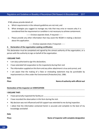 134
Regulations and Guidelines on Biosafety of Recombinant DNA Research  Biocontainment 2017
If NO, please provide details of:
a.	 Which requirements in the relevant guidelines are not met; and
b.	 What strategies you suggest to manage any risks that may arise or reasons why it is
considered that the requirement or condition is not necessary to achieve containment.
-------Enclose separate sheet, if required-------
c.	 Please provide any other information that may assist the RCGM in making a decision
about this application.
-------Enclose separate sheet, if required-------
3. Declaration of the organization seeking certification
This declaration must be completed and signed by the utmost authority of the organization, or a
person with the authority to sign on behalf of the organization.
I DECLARE THAT:
•	 I am duly authorized to sign this declaration;
•	 I have extended full cooperation to the inspector(s) during their visit
•	 The information supplied on this form and any other attachment is true and correct; and
•	 I am aware that the making of a false or misleading statement may be punishable by
imprisonment or a fine under the Environment (Protection) Act, 1986.
Date
Place				 Name of authority with official seal
Declaration of the Inspector on VERIFICATION
I DECLARE THAT:
•	 I have personally inspected the facility on ………………….....…………………..…………………..………………
•	 I have recorded the observation in this form during the visit.
•	 My decision was not influenced and full support was extended to me during inspection.
•	 I attest that the information contained herein is accurate and complete to the best of my
knowledge and belief.
Date
Place		 Name of Inspector with complete designation
 
