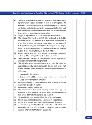 137
Regulations and Guidelines on Biosafety of Recombinant DNA Research  Biocontainment 2017
23 Thefacilitymusthaveanemergencystopbuttonfortheventilation
system, which is easily accessible in case of an emergency. The
emergency stop button must operate independently of the main
ventilation control and main facility pressure control system such
that emergency isolation of the ventilation can be implemented
in the event of central control malfunction.
24 Supply or replacement air to the facility are HEPA filtered.
25 The exhaust filter must be a HEPA filter and must be tested by
qualified person. The exhaust HEPA filter must be mounted in
a gas-tight housing, with sealed access doors and the ductwork
between the facility and the HEPA filter housing must also be gas-
tight. The design and location of the filter housing must allow for
access to and integrity testing of the HEPA filter.
26 Access to the laboratory area should be designed to prevent
entrance of free-living arthropods and other vermin.
27 Wash-basins are provided in each laboratory or any other means
of decontamination of hands provided.
28 The following water supplied to the facility must be protected
against backflow by registered testable devices that have a high
hazard rating for protection against both back-pressure and back-
siphonage.
•	 Laboratories sink outlets.
•	 Outlets within a BSC or other aerosol containment equipment.
•	 Direct connections to an autoclave.
29 Designated storage or hanging provisions for personal protective
equipment available in facility.
30 Eyewash equipment is provided.
31 The international biohazard warning symbol and sign are
displayed on the doors of the rooms where microorganisms of
Risk Group 3 or higher risk groups are handled.
32 Shower facility must be available in the facility before exit.
33 Class II biological safety cabinets are placed in proper place.
34 Incinerators, if used, must have dual combustion chambers.
35 An autoclave, preferably of double ended type with interlocked
doors with the inner door opening to the facility and outer door
opening externally to the facility is available.
 