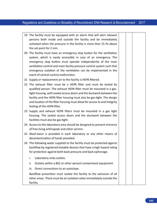 143
Regulations and Guidelines on Biosafety of Recombinant DNA Research  Biocontainment 2017
19 The facility must be equipped with an alarm that will alert relevant
persons both inside and outside the facility and be immediately
activated when the pressure in the facility is more than 15 Pa above
the set point for 2 min.
20 The facility must have an emergency stop button for the ventilation
system, which is easily accessible in case of an emergency. The
emergency stop button must operate independently of the main
ventilation control and main facility pressure control system such that
emergency isolation of the ventilation can be implemented in the
event of central control malfunction.
21 Supply or replacement air to the facility is HEPA filtered.
22 The exhaust filter must be a HEPA filter and must be tested by
qualified person. The exhaust HEPA filter must be mounted in a gas-
tight housing, with sealed access doors and the ductwork between the
facility and the HEPA filter housing must also be gas-tight. The design
and location of the filter housing must allow for access to and integrity
testing of the HEPA filter.
23 Supply and exhaust HEPA filters must be mounted in a gas tight
housing. The sealed access doors and the ductwork between the
facilities must also be gas tight.
24 Access to the laboratory area should be designed to prevent entrance
of free-living arthropods and other vermin.
25 Wash-basin is provided in each laboratory or any other means of
decontamination of hands provided.
26 The following water supplied to the facility must be protected against
backflow by registered testable devices that have a high hazard rating
for protection against both back-pressure and back-siphonage.
i.	 Laboratory sinks outlets.
ii.	 Outlets within a BSC or other aerosol containment equipment.
iii.	 Direct connections to an autoclave.
Backflow prevention must isolate the facility to the exclusion of all
other areas. There must be an isolation valve immediately outside the
facility.
 