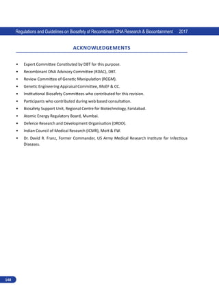 148
Regulations and Guidelines on Biosafety of Recombinant DNA Research  Biocontainment 2017
Acknowledgements
•	 Expert Committee Constituted by DBT for this purpose.
•	 Recombinant DNA Advisory Committee (RDAC), DBT.
•	 Review Committee of Genetic Manipulation (RCGM).
•	 Genetic Engineering Appraisal Committee, MoEF  CC.
•	 Institutional Biosafety Committees who contributed for this revision.
•	 Participants who contributed during web based consultation.
•	 Biosafety Support Unit, Regional Centre for Biotechnology, Faridabad.
•	 Atomic Energy Regulatory Board, Mumbai.
•	 Defence Research and Development Organisation (DRDO).
•	 Indian Council of Medical Research (ICMR), MoH  FW.
•	 Dr. David R. Franz, Former Commander, US Army Medical Research Institute for Infectious
Diseases.
 