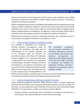 7
Regulations and Guidelines on Biosafety of Recombinant DNA Research  Biocontainment 2017
(d) Council of Scientific and Industrial Research (e) other experts in their individual capacity. RCGM
may appoint sub groups to assist RCGM on matters related to risk(s) assessment, in reviewing of
existing and preparing new guidelines.
RCGM is mandated to bring out manuals of guidelines specifying procedure for regulatory process with
respect to activities involving GE organisms in research use as well as industrial and environmental
applications with a view to ensure human health and environmental safety. All ongoing research
projects involving hazardous microorganisms, GE organisms or cells and products thereof shall be
reviewed to ensure that adequate precautions and containment conditions are being met.
RCGM lays down procedures restricting or prohibiting production, sale, importation and use of
such hazardous microorganisms (Annexure 1), GE organisms or cells.
1.3.3.	 Institutional Biosafety Committee (IBSC)
This committee is constituted by all institutions
handling hazardous microorganisms and/or GE
organisms. The committee is the nodal point for
implementation of the biosafety guidelines and
for the interactions within the institution. The
committee comprises of the Head of the Institution,
Scientists engaged in the recombinant DNA work,
a medical doctor and a nominee of the Department
of Biotechnology. Institutions handling risk-inherent
microorganisms or GE organisms shall prepare, with
the assistance of the Institutional Biosafety Committee
(IBSC), on-site emergency plan and update from time
to time according to the manuals/guidelines of the
RCGM and make available as required copies to the District Level Committee/State Biotechnology
Co-ordination Committee and the Genetic Engineering Appraisal Committee.
1.3.4.	 Genetic Engineering Appraisal Committee (GEAC)
Genetic Engineering Appraisal Committee (GEAC) [formerly known as Genetic Engineering
Approval Committee (GEAC); name changed through Gazette notification, G.S.R No. 613 dated 16th
July 2010], has been established under the Ministry of Environment, Forest and Climate Change
(MoEFCC). The major functions of GEAC as prescribed in the Rules 1989 are:
i.	 To appraise activities involving large scale use of hazardous microorganisms GE organisms or
cells in research and industrial production from the environmental angle.
The constitution, composition,
role and functions, information for
compliance requirements, processes
to be followed while dealing with
hazardous microorganisms, GE
organismsorcellsandproductthereof
in line with Rules 1989 is described
in “Guidelines and Handbook for
Institutional Biosafety Committee”.
Adherence to the guideline shall be
binding for all IBSCs.
 