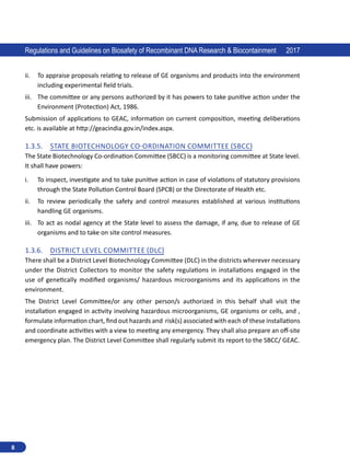 8
Regulations and Guidelines on Biosafety of Recombinant DNA Research  Biocontainment 2017
ii.	 To appraise proposals relating to release of GE organisms and products into the environment
including experimental field trials.
iii.	 The committee or any persons authorized by it has powers to take punitive action under the
Environment (Protection) Act, 1986.
Submission of applications to GEAC, information on current composition, meeting deliberations
etc. is available at http://geacindia.gov.in/index.aspx.
1.3.5.	 State Biotechnology Co-ordination Committee (SBCC)
The State Biotechnology Co-ordination Committee (SBCC) is a monitoring committee at State level.
It shall have powers:
i.	 To inspect, investigate and to take punitive action in case of violations of statutory provisions
through the State Pollution Control Board (SPCB) or the Directorate of Health etc.
ii.	 To review periodically the safety and control measures established at various institutions
handling GE organisms.
iii.	 To act as nodal agency at the State level to assess the damage, if any, due to release of GE
organisms and to take on site control measures.
1.3.6.	 District Level Committee (DLC)
There shall be a District Level Biotechnology Committee (DLC) in the districts wherever necessary
under the District Collectors to monitor the safety regulations in installations engaged in the
use of genetically modified organisms/ hazardous microorganisms and its applications in the
environment.
The District Level Committee/or any other person/s authorized in this behalf shall visit the
installation engaged in activity involving hazardous microorganisms, GE organisms or cells, and ,
formulate information chart, find out hazards and risk(s) associated with each of these installations
and coordinate activities with a view to meeting any emergency. They shall also prepare an off-site
emergency plan. The District Level Committee shall regularly submit its report to the SBCC/ GEAC.
 