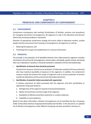 11
Regulations and Guidelines on Biosafety of Recombinant DNA Research  Biocontainment 2017
CHAPTER 2
Principles and components of containment
2.1.	Containment
Containment encompasses safe methods (Combination of facilities, practices  and  procedures)
for managing risk-inherent microorganisms, GE organisms or cells in the laboratory environment
where they are being handled or maintained.
Selection of appropriate containment strategy will ensure safety to laboratory workers, outside
people and the environment from hazardous microorganisms, GE organisms or cells by:
i.	 Reducing the exposure, and
ii.	 Preventing their escape and establishment in a natural environment.
2.2.	Principle
The principle is the protection of all identified elements from risk(s) posed by organisms (includes
risk-inherent; GE and non-GE microorganisms, animal, plants, arthropods, aquatic animals, etc) during
their use in laboratory. In practice, it should be achieved in realization of three interrelated steps:
i.	 Identification of elements that should be protected:
Containment measures should ensure protection of laboratory worker(s) (Primary elements)
who have maximum possibility of exposure to the organisms. In addition, the containment
measure should also prevent the escape of organisms and so ensure protection of persons
outside the laboratory and the environment (Secondary elements).
ii.	 Identification of potential risk(s) associated with organism(s):
It involves assessment of risk(s) associated with the organisms and their classification to
appropriate risk groups based on:
a.	 Pathogenicity of the organism towards humans/animals/plants.
b.	 Modes of transmission and host range of the organism.
c.	 Availability of effective preventive treatments or curative medicines.
d.	 Capability to cause epidemics.
Based on the above information, infective microorganisms can be classified into four risk groups
(Table 1) that allow selection of appropriate biosafety level facilities. In this document, an updated
list of infective microorganisms under different risk groups has been provided in Annexure 1.
 