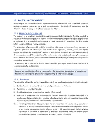 13
Regulations and Guidelines on Biosafety of Recombinant DNA Research  Biocontainment 2017
2.3.	 Factors in Containment
Depending on the nature of work and organism involved, containment shall be different to ensure
optimal protection to the worker as well as environment. The levels of containment shall be
determined based upon principle factors as described below:
2.3.1	 Physical Containment
The strategy is to physically confine the organism under study that can be feasibly adopted to
prevent or minimize its exposure to worker and environment ensuring the risk(s) can be prevented
or mitigated. It is achieved through the use of three elements of containment i.e. Procedures,
Safety equipment(s) and Facility design(s).
The protection of personnel(s) and the immediate laboratory environment from exposure to
organisms (includes risk-inherent; GE and non-GE microorganisms, animals, plants, arthropods,
aquatic animals, etc.) is provided by ‘Procedures’ and the use of appropriate ‘Safety equipment(s)’
(Primarycontainment). The protection of theenvironmentexternal to thelaboratoryfrom exposure
to risk-inherent materials is provided by a combination of ‘facility design’ and operational practices
(Secondary containment).
The elements are not in hierarchy and should be used with equal priorities in combination to
ensure a successful containment.
Appropriate combination of these elements lays the foundation for selection of containment
facilities for working with organisms/cells pertaining to different risk groups.
2.3.1.1	 Procedure
These must be followed by workers involved in research and handling of organism in consideration of:
i.	 Strict adherence to standard microbiological practices and techniques.
ii.	 Awareness of potential hazards.
iii.	 Providing/arranging for appropriate training of personnel.
iv.	 Selection of safety practices in addition to standard laboratory practices if required. It is
emphasized that good laboratory practice is fundamental to laboratory safety and cannot be
replaced by any other means, which can only supplement it.
Note: 
HandlingofGEandnon-GEorganism(s)isthesamelaboratorywillrequireextraprecautionary
measures so as to prevent unintentional cross-contamination of non-GE organisms. Means
of preventing cross-contamination of other work by GE organisms could include physical
separation of the work or separation of the work at different times and ensure proper
decontamination prior to commencing work with non-GE organisms.
 