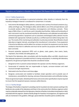 14
Regulations and Guidelines on Biosafety of Recombinant DNA Research  Biocontainment 2017
2.3.1.2	 Safety Equipments
Any equipment that contributes to personnel protection either directly or indirectly from the
hazardous biological material is considered for containment. It includes:
i.	 Instruments like biological safety cabinets, autoclave and a variety of enclosed containers (e.g.
safety centrifuge cup). The biological safety cabinet (BSC) is one of the principal devices used
to provide workers safety from hazardous microorganisms and infectious aerosols. Three
types of BSCs (Class I, II, and III) are used in biosafety level facilities. Safety and functionality of
each instrument must be monitored monthly for effectiveness and calibrated annually before
commencing operations. Equipment such as autoclaves and biological safety cabinets must be
validated with appropriate methods (usually by a certified examiner) before being taken into
use. The results of the monitoring and calibration must be documented. Recertification should
take place at regular intervals, according to the manufacturer’s instructions. If any equipment
is found to be defective and the defect has not been corrected, the equipment must be clearly
marked to show that it is defective and must not be used for any purpose until the defect has
been corrected.
ii.	 Personal protective equipment (PPE) such as gloves, coats, gowns, shoe covers, boots,
respirators, face shields and safety glasses, etc.
The Head of the laboratory, after consultation with the biosafety officer and IBSC, should ensure
that adequate equipment is provided and that it is being used properly. In selecting safe laboratory
equipment, the general principles that should be considered include:
i.	 Designed to limit or prevent contact between the operator and the infectious organisms.
ii.	 Constructed of materials that are impermeable to liquids, corrosion-resistant and meet
structural strength requirements.
iii.	 Fabricated to be free of burrs and sharp edges.
iv.	 Designed, constructed and installed to facilitate simple operation and to provide ease of
maintenance, accessibility for cleaning, and ease of decontamination and certification testing.
These are general principles. Detailed performance and construction specifications may be required
to ensure that the equipment possess necessary safety features.
2.3.1.3	 Facility Design
The design of the facility is important in providing a barrier to protect not only to persons working in the
facility but also outside of the laboratory and those in the community from infectious organisms which
maybeaccidentallyreleasedfromthelaboratory.Selectionoffacilityistobedeterminedbasedonrisk(s)
associated with the organism. Details of facility design for hazardous microorganisms, GE organisms and
cells are mentioned in this guideline. Although, special attention should be paid to conditions like:
 
