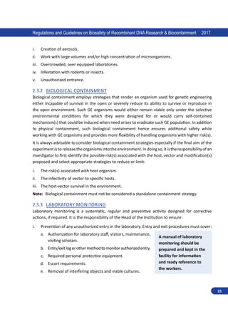 15
Regulations and Guidelines on Biosafety of Recombinant DNA Research  Biocontainment 2017
i.	 Creation of aerosols.
ii.	 Work with large volumes and/or high concentration of microorganisms.
iii.	 Overcrowded, over equipped laboratories.
iv.	 Infestation with rodents or insects.
v.	 Unauthorized entrance.
2.3.2	 Biological Containment
Biological containment employs strategies that render an organism used for genetic engineering
either incapable of survival in the open or severely reduce its ability to survive or reproduce in
the open environment. Such GE organisms would either remain viable only under the selective
environmental conditions for which they were designed for or would carry self-contained
mechanism(s) that could be induced when need arises to eradicate such GE population. In addition
to physical containment, such biological containment hence ensures additional safety while
working with GE organisms and provides more flexibility of handling organisms with higher risk(s).
It is always advisable to consider biological containment strategies especially if the final aim of the
experiment is to release the organisms into the environment. In doing so, it is the responsibility of an
investigator to first identify the possible risk(s) associated with the host, vector and modification(s)
proposed and select appropriate strategies to reduce or limit:
i.	 The risk(s) associated with host organism.
ii.	 The infectivity of vector to specific hosts.
iii.	 The host-vector survival in the environment.
Note: Biological containment must not be considered a standalone containment strategy.
2.3.3	 Laboratory Monitoring
Laboratory monitoring is a systematic, regular and preventive activity designed for corrective
actions, if required. It is the responsibility of the Head of the Institution to ensure:
i.	 Prevention of any unauthorized entry in the laboratory. Entry and exit procedures must cover:
a.	 Authorization for laboratory staff, visitors, maintenance,
visiting scholars.
b.	 Entry/exitlogorothermethodtomonitorauthorizedentry.
c.	 Required personal protective equipment.
d.	 Escort requirements.
e.	 Removal of interfering objects and viable cultures.
A manual of laboratory
monitoring should be
prepared and kept in the
facility for information
and ready reference to
the workers.
 