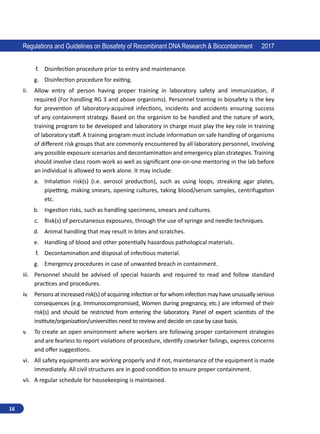 16
Regulations and Guidelines on Biosafety of Recombinant DNA Research  Biocontainment 2017
f.	 Disinfection procedure prior to entry and maintenance.
g.	 Disinfection procedure for exiting.
ii.	 Allow entry of person having proper training in laboratory safety and immunization, if
required (For handling RG 3 and above organisms). Personnel training in biosafety is the key
for prevention of laboratory-acquired infections, incidents and accidents ensuring success
of any containment strategy. Based on the organism to be handled and the nature of work,
training program to be developed and laboratory in charge must play the key role in training
of laboratory staff. A training program must include information on safe handling of organisms
of different risk groups that are commonly encountered by all laboratory personnel, involving
any possible exposure scenarios and decontamination and emergency plan strategies. Training
should involve class room work as well as significant one-on-one mentoring in the lab before
an individual is allowed to work alone. It may include:
a.	 Inhalation risk(s) (i.e. aerosol production), such as using loops, streaking agar plates,
pipetting, making smears, opening cultures, taking blood/serum samples, centrifugation
etc.
b.	 Ingestion risks, such as handling specimens, smears and cultures.
c.	 Risk(s) of percutaneous exposures, through the use of syringe and needle techniques.
d.	 Animal handling that may result in bites and scratches.
e.	 Handling of blood and other potentially hazardous pathological materials.
f.	 Decontamination and disposal of infectious material.
g.	 Emergency procedures in case of unwanted breach in containment.
iii.	 Personnel should be advised of special hazards and required to read and follow standard
practices and procedures.
iv.	 Persons at increased risk(s) of acquiring infection or for whom infection may have unusually serious
consequences (e.g. Immunocompromised, Women during pregnancy, etc.) are informed of their
risk(s) and should be restricted from entering the laboratory. Panel of expert scientists of the
institute/organization/universities need to review and decide on case by case basis.
v.	 To create an open environment where workers are following proper containment strategies
and are fearless to report violations of procedure, identify coworker failings, express concerns
and offer suggestions.
vi.	 All safety equipments are working properly and if not, maintenance of the equipment is made
immediately. All civil structures are in good condition to ensure proper containment.
vii.	 A regular schedule for housekeeping is maintained.
 