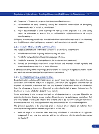 17
Regulations and Guidelines on Biosafety of Recombinant DNA Research  Biocontainment 2017
viii.	 Prevention of diseases in the general or occupational environment.
ix.	 Documentation of daily laboratory activity for immediate consideration of emergency
procedures in cases of breach in containment.
x.	 Proper documentation of work involving both non-GE and GE organisms in a same facility
should be maintained to ensure that no unintentional cross-contamination of non-GE
organisms occurs.
Stringency in monitoring procedure(s) must be determined based on biosafety level of the laboratory
and should be determined by laboratory supervisors with consultation of scientific experts.
2.3.4	 Health and Medical Surveillance
The objectives of the health and medical surveillance of laboratory personnel are:
i.	 Prevent individual from acquiring infection during the work
ii.	 Provide for early detection of laboratory-acquired infection.
iii.	 Provide for assessing the efficacy of protective equipment and procedures.
iv.	 Provide for prophylactic vaccinations where needed and monitor booster regimens and
assessment of sero conversion, in applicable cases.
It is the responsibility of the employing authority and/or the facility in-charge to ensure that health
and medical surveillance of laboratory personnel is carried out.
2.3.5	 Decontamination and Disposal
Decontamination and disposal in laboratories are closely interrelated acts, since disinfection or
sterilization constitute the first phase of disposal. All materials and equipment will ultimately be
disposed off; however, in terms of daily use, only a portion of these will require actual removal
from the laboratory or destruction. These will be referred as biological wastes that need specific
treatment to render safe before discard. These include:
Steam autoclaving is the preferred method for all decontamination processes. Materials for
decontamination and disposal should be placed in containers, e.g. autoclavable plastic bags that
are colour-coded according to whether the contents are to be autoclaved and/or incinerated.
Alternative methods may be adopted only if they remove and/or kill risk-inherent organisms.
The principal questions to be answered prior to disposal of any objects or materials from
laboratories dealing with risk-inherent organisms or tissues are:
i.	 Have the objects or materials been effectively disinfected or sterilised by an approved
procedure? If not, how the materials will be stored before effective disinfection and/or
sterilization?
 